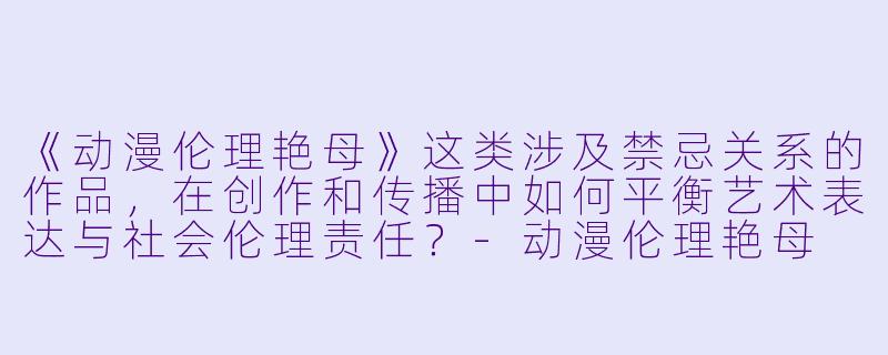 《动漫伦理艳母》这类涉及禁忌关系的作品，在创作和传播中如何平衡艺术表达与社会伦理责任？