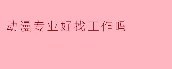 动漫专业好找工作吗？行业前景与就业方向分析