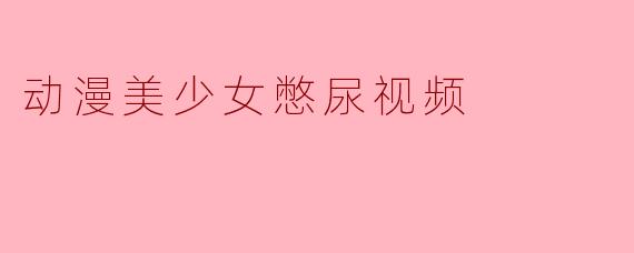 动漫美少女憋尿视频