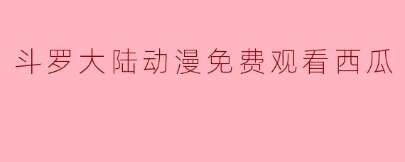 《斗罗大陆动漫免费观看指南：西瓜视频等平台解析》