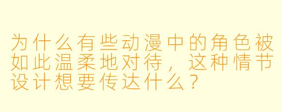 为什么有些动漫中的角色被如此温柔地对待，这种情节设计想要传达什么？