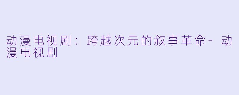 动漫电视剧：跨越次元的叙事革命-动漫电视剧