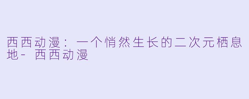 西西动漫：一个悄然生长的二次元栖息地-西西动漫