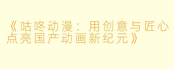 《咕咚动漫：用创意与匠心点亮国产动画新纪元》