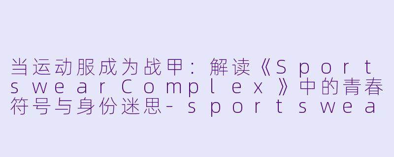 当运动服成为战甲：解读《SportswearComplex》中的青春符号与身份迷思-sportswearcomplex动漫