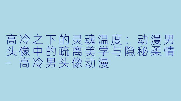 高冷之下的灵魂温度：动漫男头像中的疏离美学与隐秘柔情-高冷男头像动漫