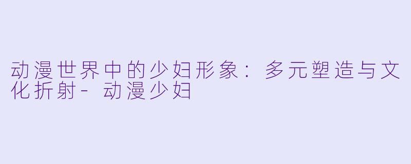 动漫世界中的少妇形象：多元塑造与文化折射-动漫少妇