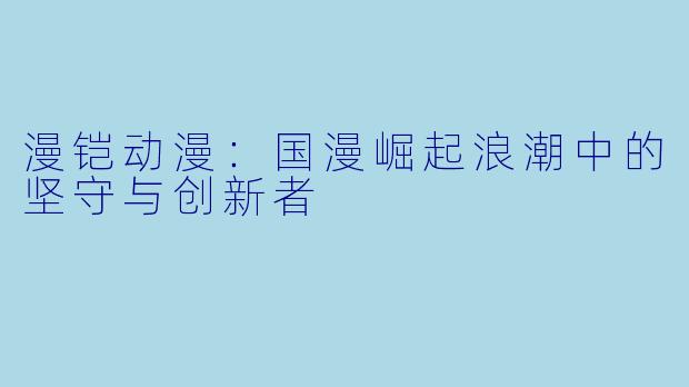 漫铠动漫：国漫崛起浪潮中的坚守与创新者