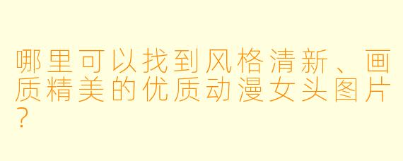 哪里可以找到风格清新、画质精美的优质动漫女头图片?