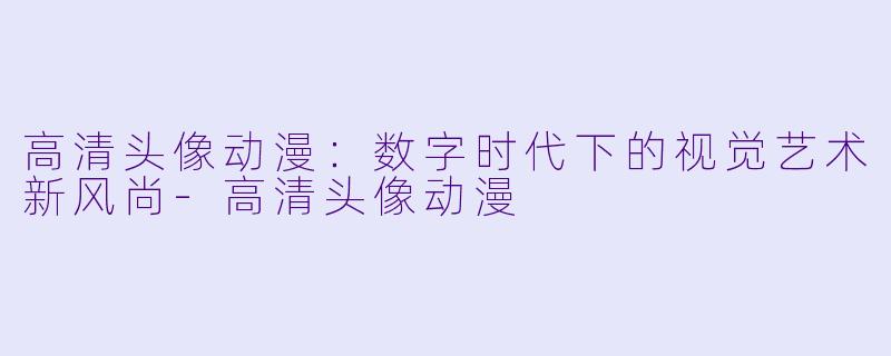 高清头像动漫：数字时代下的视觉艺术新风尚-高清头像动漫