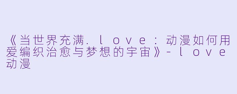《当世界充满.love：动漫如何用爱编织治愈与梦想的宇宙》-love动漫