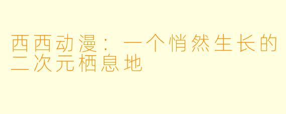 西西动漫：一个悄然生长的二次元栖息地