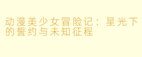 动漫美少女冒险记：星光下的誓约与未知征程