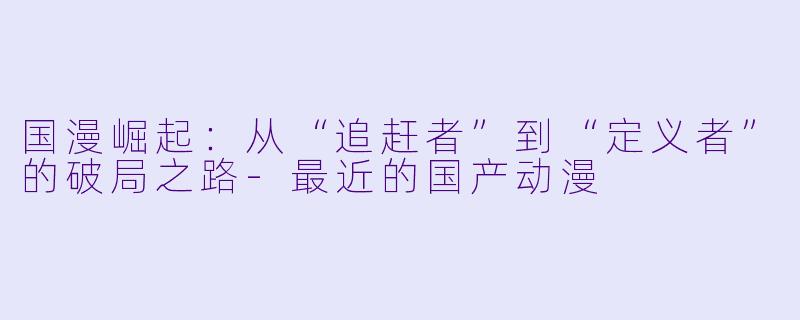 国漫崛起：从“追赶者”到“定义者”的破局之路-最近的国产动漫