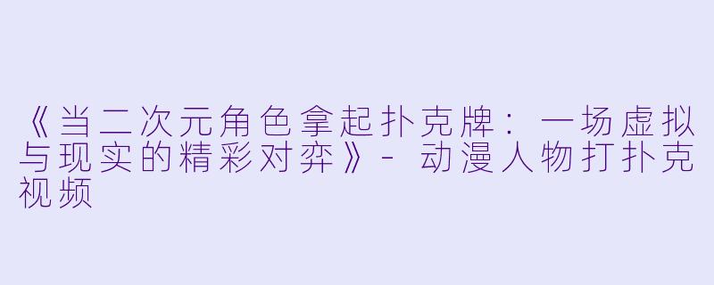 《当二次元角色拿起扑克牌：一场虚拟与现实的精彩对弈》-动漫人物打扑克视频