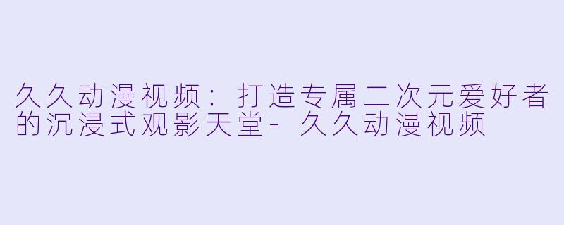 久久动漫视频：打造专属二次元爱好者的沉浸式观影天堂-久久动漫视频