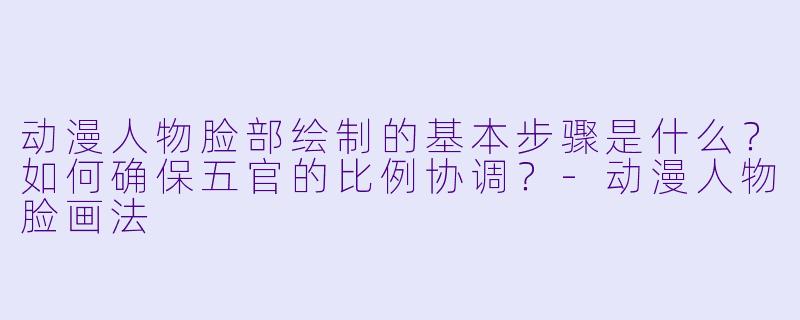 动漫人物脸部绘制的基本步骤是什么？如何确保五官的比例协调？-动漫人物脸画法