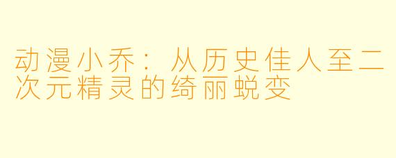 动漫小乔：从历史佳人至二次元精灵的绮丽蜕变