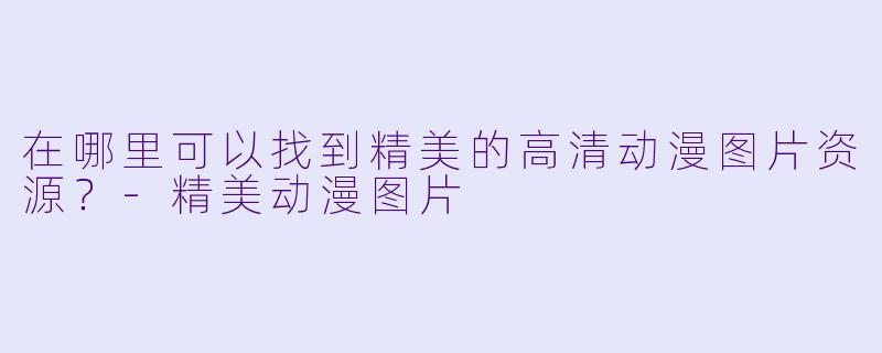 在哪里可以找到精美的高清动漫图片资源？-精美动漫图片
