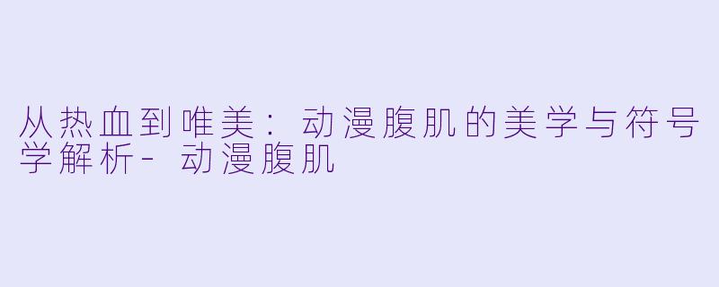 从热血到唯美：动漫腹肌的美学与符号学解析-动漫腹肌