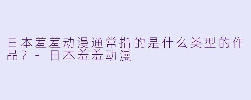 日本羞羞动漫通常指的是什么类型的作品？-日本羞羞动漫