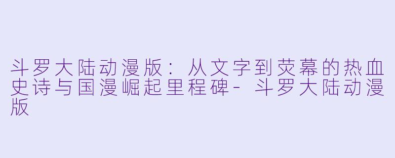 斗罗大陆动漫版：从文字到荧幕的热血史诗与国漫崛起里程碑-斗罗大陆动漫版