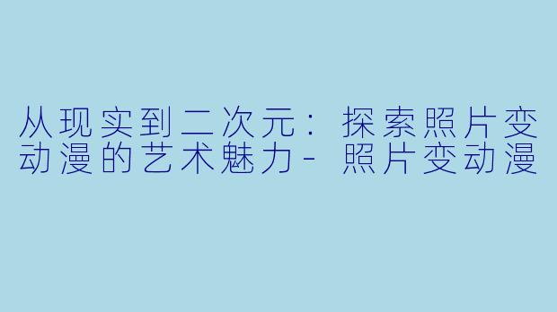 从现实到二次元：探索照片变动漫的艺术魅力-照片变动漫