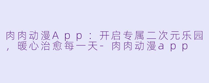 肉肉动漫App：开启专属二次元乐园，暖心治愈每一天-肉肉动漫app
