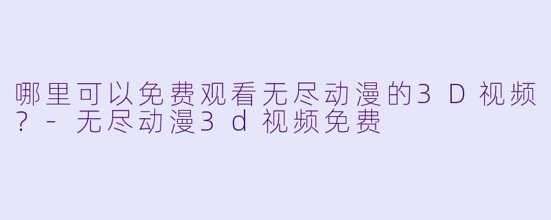 哪里可以免费观看无尽动漫的3D视频？-无尽动漫3d视频免费