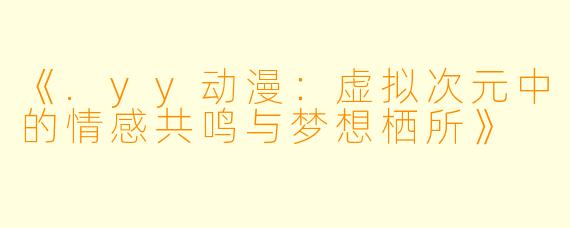《.yy动漫:虚拟次元中的情感共鸣与梦想栖所》