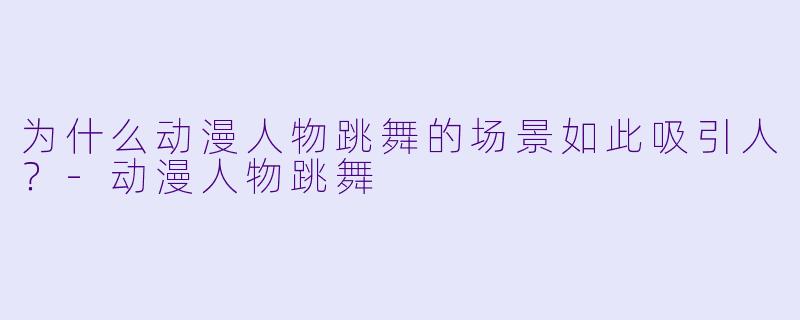 为什么动漫人物跳舞的场景如此吸引人？-动漫人物跳舞