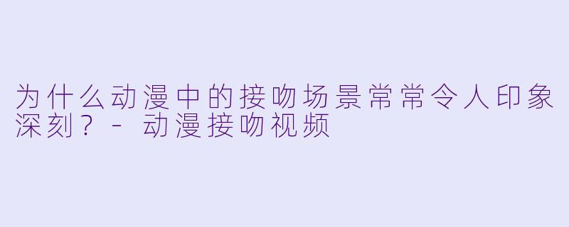 为什么动漫中的接吻场景常常令人印象深刻？-动漫接吻视频