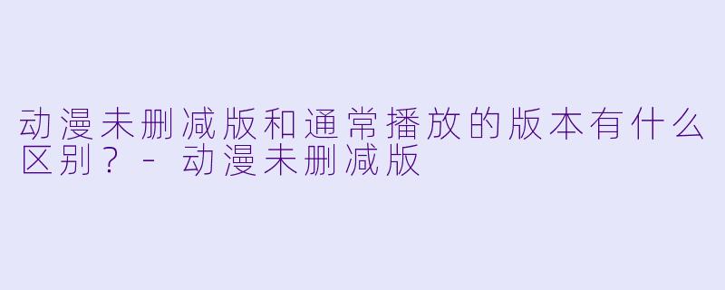 动漫未删减版和通常播放的版本有什么区别？-动漫未删减版