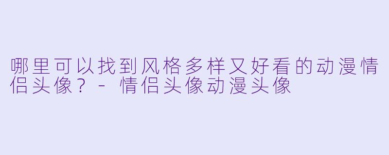 哪里可以找到风格多样又好看的动漫情侣头像？-情侣头像动漫头像