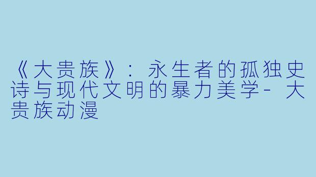 《大贵族》：永生者的孤独史诗与现代文明的暴力美学-大贵族动漫