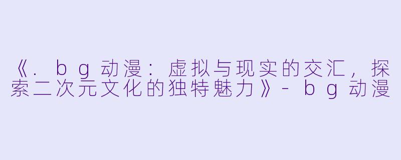 《.bg动漫：虚拟与现实的交汇，探索二次元文化的独特魅力》-bg动漫