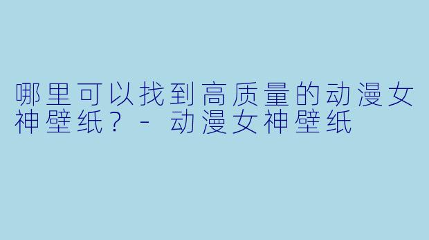 哪里可以找到高质量的动漫女神壁纸？-动漫女神壁纸