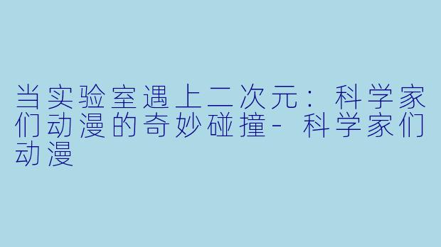 当实验室遇上二次元：科学家们动漫的奇妙碰撞-科学家们动漫