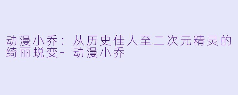 动漫小乔：从历史佳人至二次元精灵的绮丽蜕变-动漫小乔