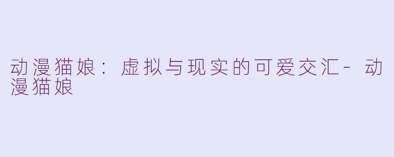 动漫猫娘：虚拟与现实的可爱交汇-动漫猫娘