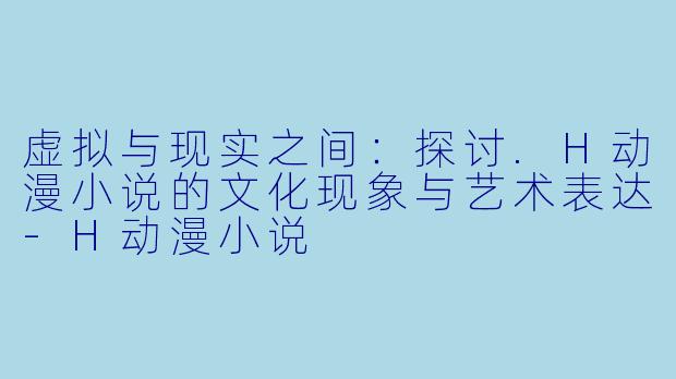 虚拟与现实之间：探讨.H动漫小说的文化现象与艺术表达-H动漫小说