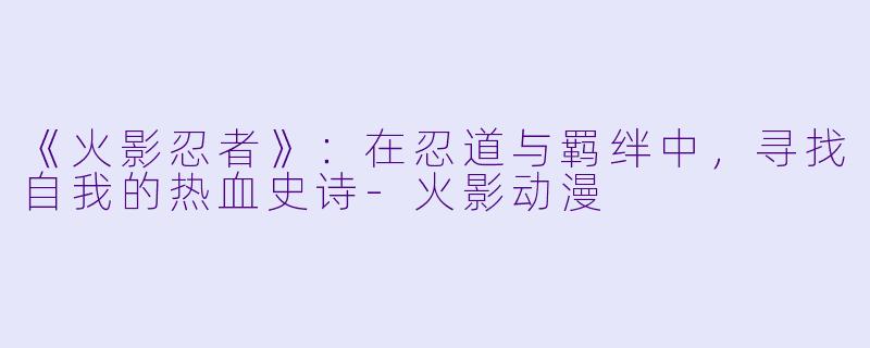 《火影忍者》：在忍道与羁绊中，寻找自我的热血史诗-火影动漫