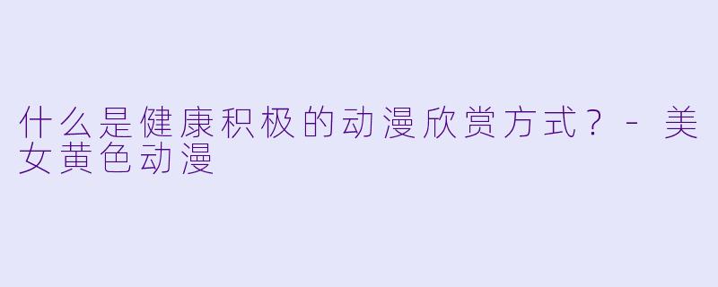 什么是健康积极的动漫欣赏方式？-美女黄色动漫