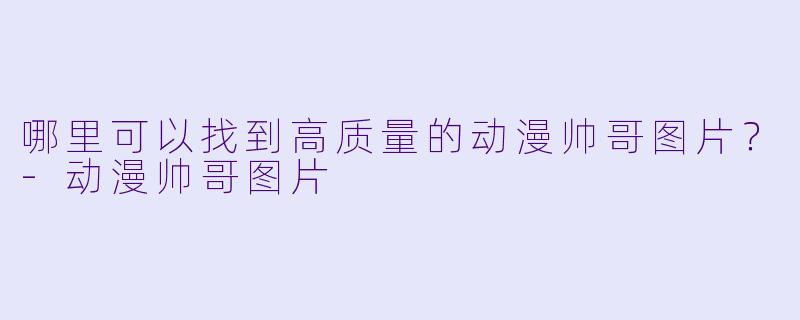 哪里可以找到高质量的动漫帅哥图片？-动漫帅哥图片