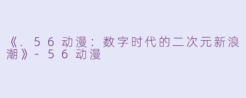 《.56动漫：数字时代的二次元新浪潮》-56动漫