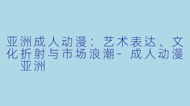 亚洲成人动漫：艺术表达、文化折射与市场浪潮-成人动漫 亚洲