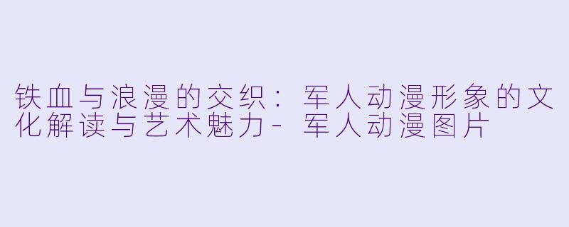 铁血与浪漫的交织：军人动漫形象的文化解读与艺术魅力-军人动漫图片
