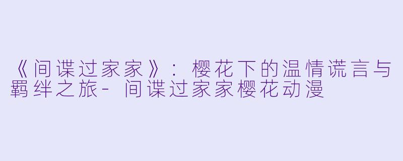 《间谍过家家》：樱花下的温情谎言与羁绊之旅-间谍过家家樱花动漫