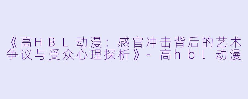 《高HBL动漫：感官冲击背后的艺术争议与受众心理探析》-高hbl动漫