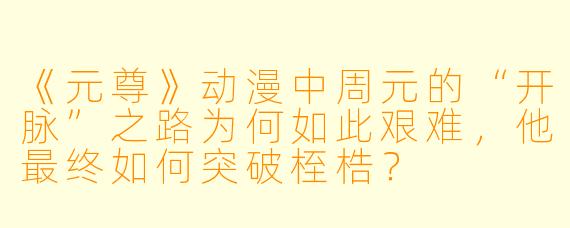 《元尊》动漫中周元的“开脉”之路为何如此艰难，他最终如何突破桎梏？